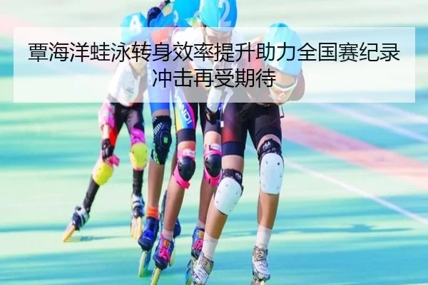 覃海洋蛙泳转身效率提升助力全国赛纪录冲击再受期待